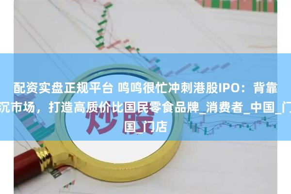 配资实盘正规平台 鸣鸣很忙冲刺港股IPO：背靠下沉市场，打造高质价比国民零食品牌_消费者_中国_门店