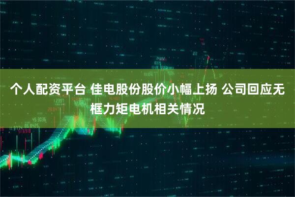 个人配资平台 佳电股份股价小幅上扬 公司回应无框力矩电机相关情况