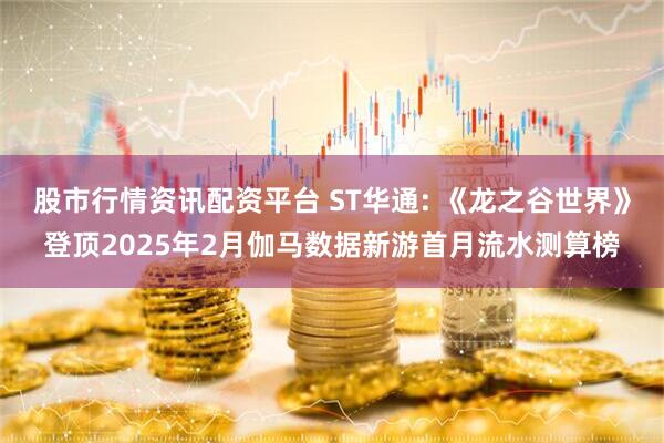 股市行情资讯配资平台 ST华通: 《龙之谷世界》登顶2025年2月伽马数据新游首月流水测算榜