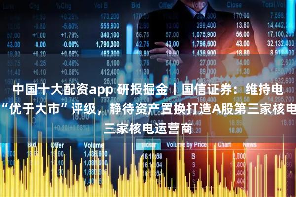 中国十大配资app 研报掘金丨国信证券：维持电投产融“优于大市”评级，静待资产置换打造A股第三家核电运营商