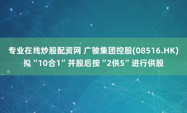 专业在线炒股配资网 广骏集团控股(08516.HK)拟“10合1”并股后按“2供5”进行供股