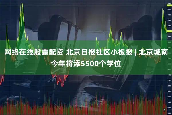 网络在线股票配资 北京日报社区小板报 | 北京城南今年将添5500个学位