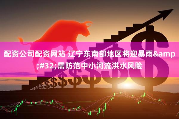配资公司配资网站 辽宁东南部地区将迎暴雨&#32;需防范中小河流洪水风险