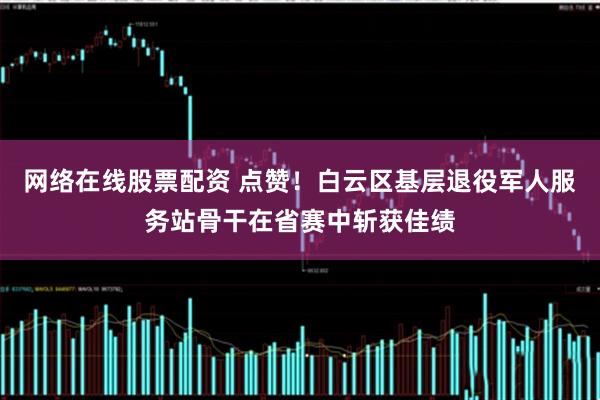 网络在线股票配资 点赞！白云区基层退役军人服务站骨干在省赛中斩获佳绩