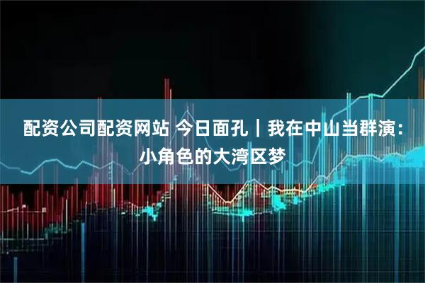 配资公司配资网站 今日面孔｜我在中山当群演：小角色的大湾区梦