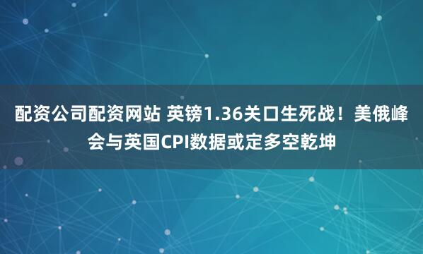 配资公司配资网站 英镑1.36关口生死战！美俄峰会与英国CPI数据或定多空乾坤