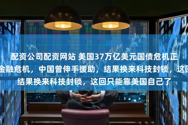 配资公司配资网站 美国37万亿美元国债危机正要引爆，回想08年金融危机，中国曾伸手援助，结果换来科技封锁，这回只能靠美国自己了