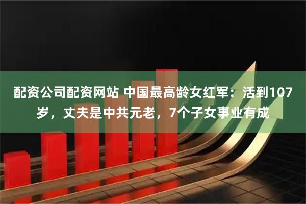 配资公司配资网站 中国最高龄女红军：活到107岁，丈夫是中共元老，7个子女事业有成