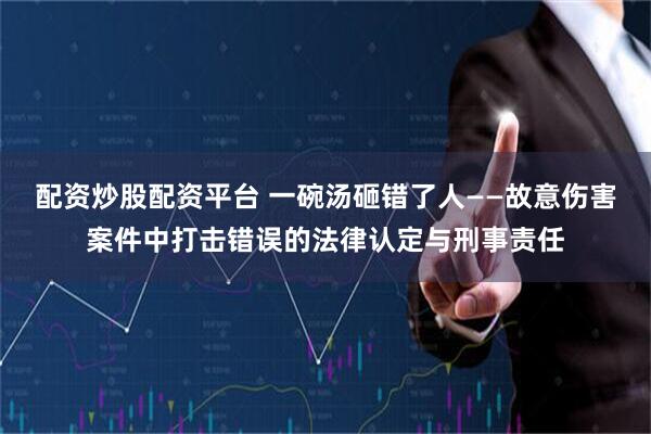 配资炒股配资平台 一碗汤砸错了人——故意伤害案件中打击错误的法律认定与刑事责任