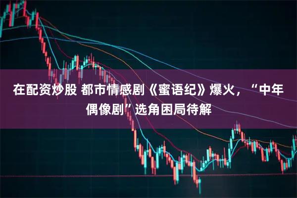 在配资炒股 都市情感剧《蜜语纪》爆火，“中年偶像剧”选角困局待解