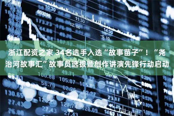 浙江配资之家 34名选手入选“故事苗子”！“尧治河故事汇”故事员选拔暨创作讲演先锋行动启动