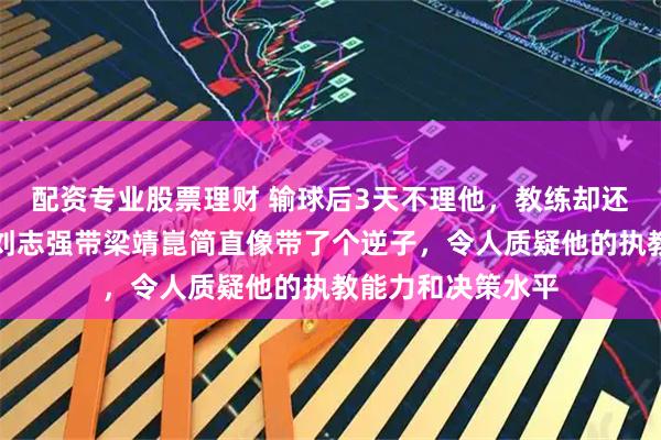 配资专业股票理财 输球后3天不理他，教练却还嫌黄衣服晃眼，刘志强带梁靖崑简直像带了个逆子，令人质疑他的执教能力和决策水平