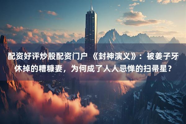 配资好评炒股配资门户 《封神演义》：被姜子牙休掉的糟糠妻，为何成了人人忌惮的扫帚星？